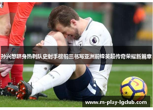 孙兴慜跻身热刺队史射手榜前三书写亚洲前锋英超传奇荣耀新篇章