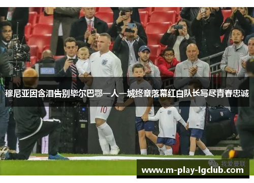 穆尼亚因含泪告别毕尔巴鄂一人一城终章落幕红白队长写尽青春忠诚